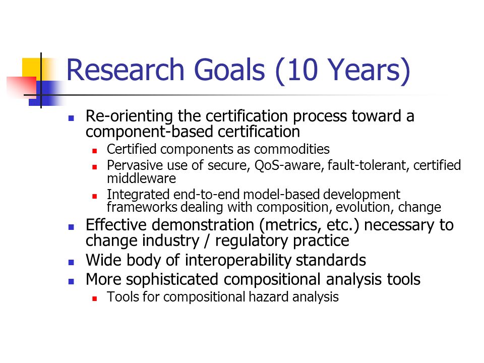 Research Goals (10 Years) Re-orienting the certification process toward a component-based certification Certified components as commodities Pervasive use of secure, QoS-aware, fault-tolerant, certified middleware Integrated end-to-end model-based development frameworks dealing with composition, evolution, change Effective demonstration (metrics, etc.) necessary to change industry / regulatory practice Wide body of interoperability standards More sophisticated compositional analysis tools Tools for compositional hazard analysis