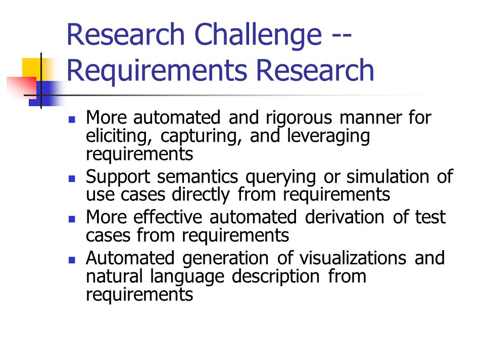 Research Challenge -- Requirements Research More automated and rigorous manner for eliciting, capturing, and leveraging requirements Support semantics querying or simulation of use cases directly from requirements More effective automated derivation of test cases from requirements Automated generation of visualizations and natural language description from requirements