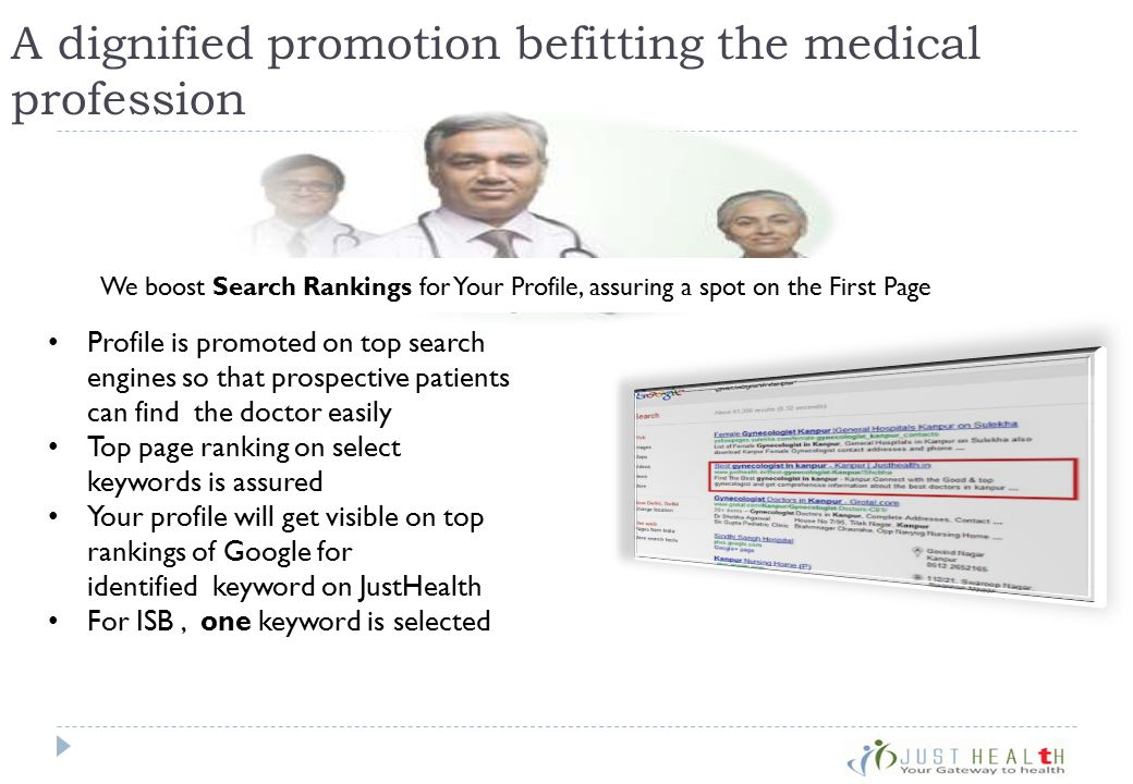A dignified promotion befitting the medical profession Profile is promoted on top search engines so that prospective patients can find the doctor easily Top page ranking on select keywords is assured Your profile will get visible on top rankings of Google for identified keyword on JustHealth For ISB, one keyword is selected We boost Search Rankings for Your Profile, assuring a spot on the First Page