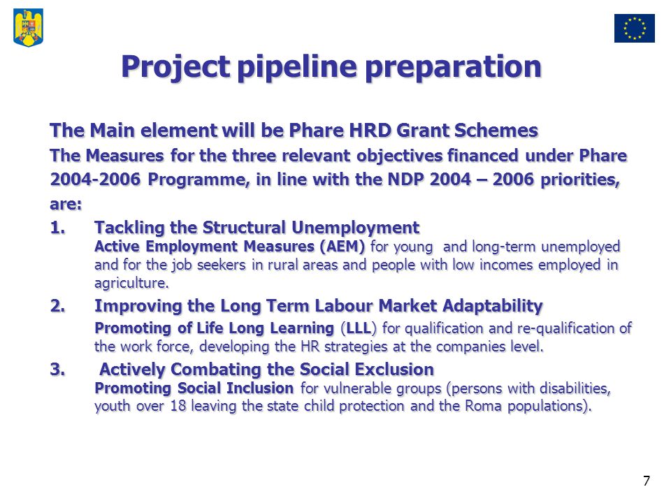 7 Project pipeline preparation The Main element will be Phare HRD Grant Schemes The Measures for the three relevant objectives financed under Phare Programme, in line with the NDP 2004 – 2006 priorities, are: 1.Tackling the Structural Unemployment Active Employment Measures (AEM) for young and long-term unemployed and for the job seekers in rural areas and people with low incomes employed in agriculture.