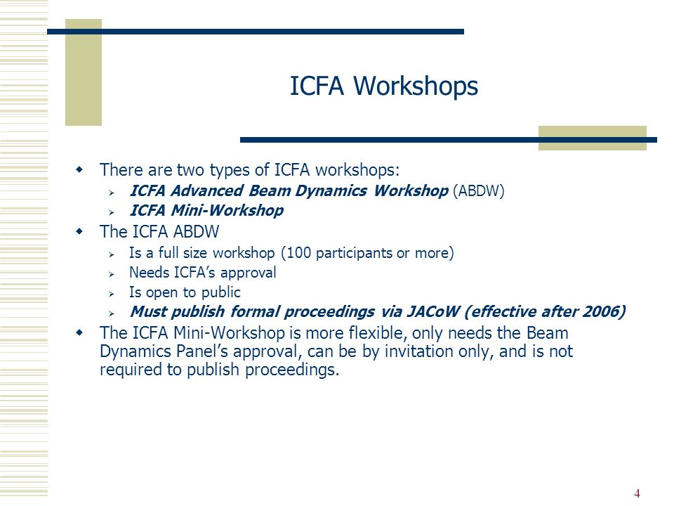 4 ICFA Workshops  There are two types of ICFA workshops:  ICFA Advanced Beam Dynamics Workshop (ABDW)  ICFA Mini-Workshop  The ICFA ABDW  Is a full size workshop (100 participants or more)  Needs ICFA’s approval  Is open to public  Must publish formal proceedings via JACoW (effective after 2006)  The ICFA Mini-Workshop is more flexible, only needs the Beam Dynamics Panel’s approval, can be by invitation only, and is not required to publish proceedings.