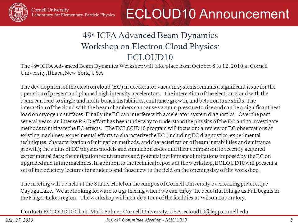ECLOUD10 Announcement May 27, 2010 JACoW Committee Meeting - IPAC th ICFA Advanced Beam Dynamics Workshop on Electron Cloud Physics: ECLOUD10 The 49 th ICFA Advanced Beam Dynamics Workshop will take place from October 8 to 12, 2010 at Cornell University, Ithaca, New York, USA.