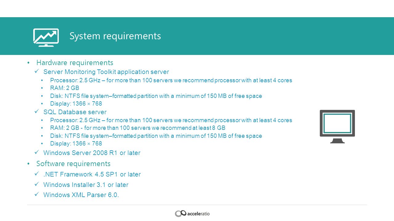 System requirements Hardware requirements Server Monitoring Toolkit application server Processor: 2.5 GHz – for more than 100 servers we recommend processor with at least 4 cores RAM: 2 GB Disk: NTFS file system–formatted partition with a minimum of 150 MB of free space Display: 1366 × 768 SQL Database server Processor: 2.5 GHz – for more than 100 servers we recommend processor with at least 4 cores RAM: 2 GB - for more than 100 servers we recommend at least 8 GB Disk: NTFS file system–formatted partition with a minimum of 150 MB of free space Display: 1366 × 768 Windows Server 2008 R1 or later Software requirements.NET Framework 4.5 SP1 or later Windows Installer 3.1 or later Windows XML Parser 6.0.