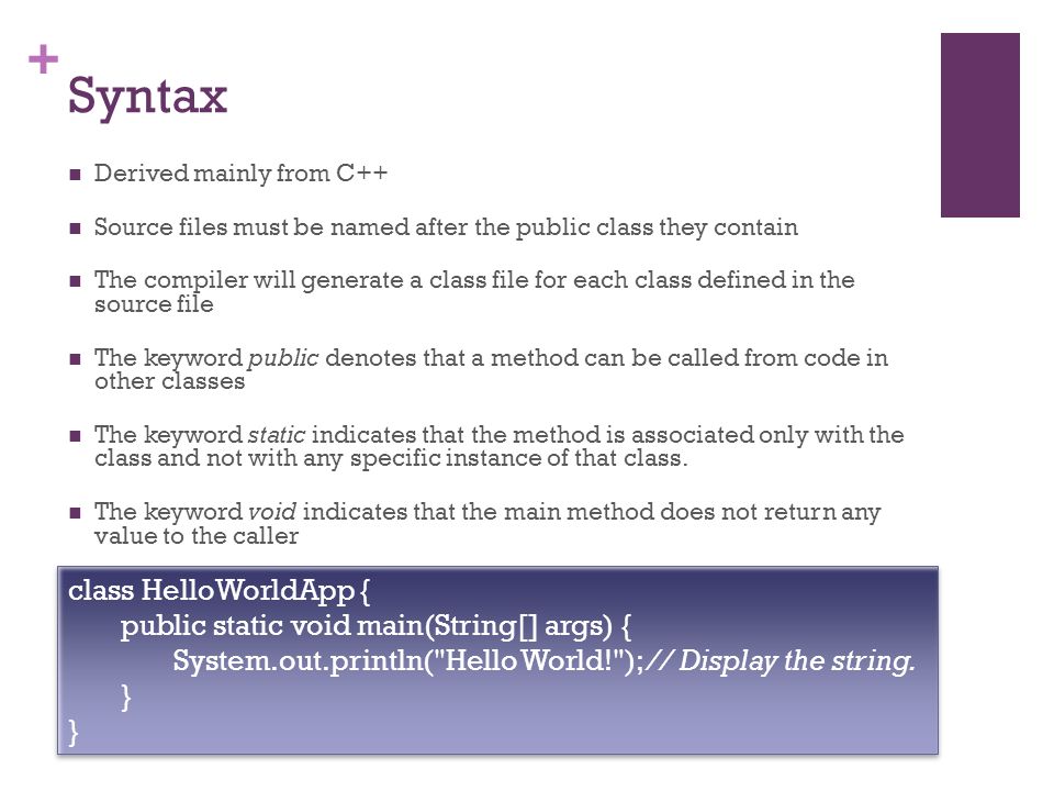 + Syntax Derived mainly from C++ Source files must be named after the public class they contain The compiler will generate a class file for each class defined in the source file The keyword public denotes that a method can be called from code in other classes The keyword static indicates that the method is associated only with the class and not with any specific instance of that class.