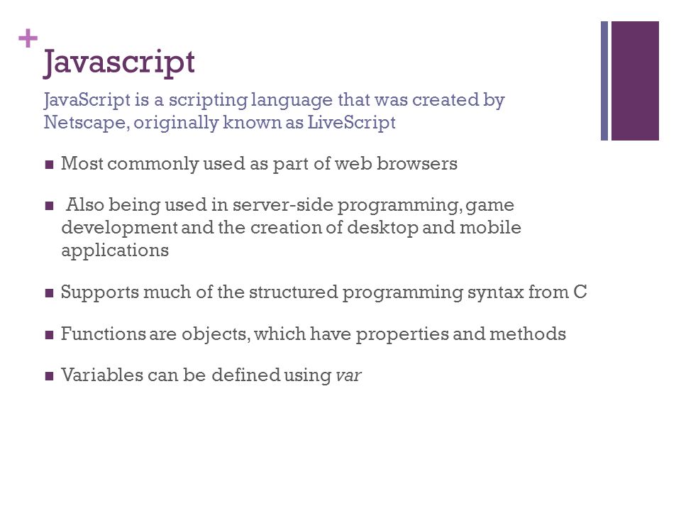 + Javascript Most commonly used as part of web browsers Also being used in server-side programming, game development and the creation of desktop and mobile applications Supports much of the structured programming syntax from C Functions are objects, which have properties and methods Variables can be defined using var JavaScript is a scripting language that was created by Netscape, originally known as LiveScript