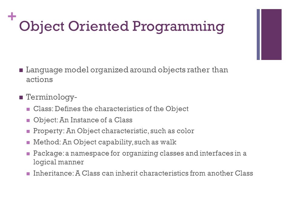 + Object Oriented Programming Language model organized around objects rather than actions Terminology- Class: Defines the characteristics of the Object Object: An Instance of a Class Property: An Object characteristic, such as color Method: An Object capability, such as walk Package: a namespace for organizing classes and interfaces in a logical manner Inheritance: A Class can inherit characteristics from another Class