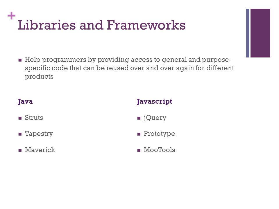 + Libraries and Frameworks Java Struts Tapestry Maverick Javascript jQuery Prototype MooTools Help programmers by providing access to general and purpose- specific code that can be reused over and over again for different products