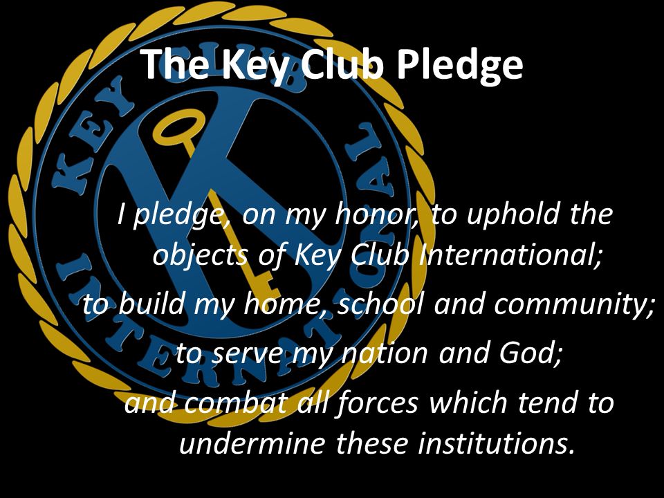 The Key Club Pledge I pledge, on my honor, to uphold the objects of Key Club International; to build my home, school and community; to serve my nation and God; and combat all forces which tend to undermine these institutions.