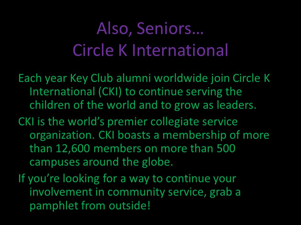 Also, Seniors… Circle K International Each year Key Club alumni worldwide join Circle K International (CKI) to continue serving the children of the world and to grow as leaders.