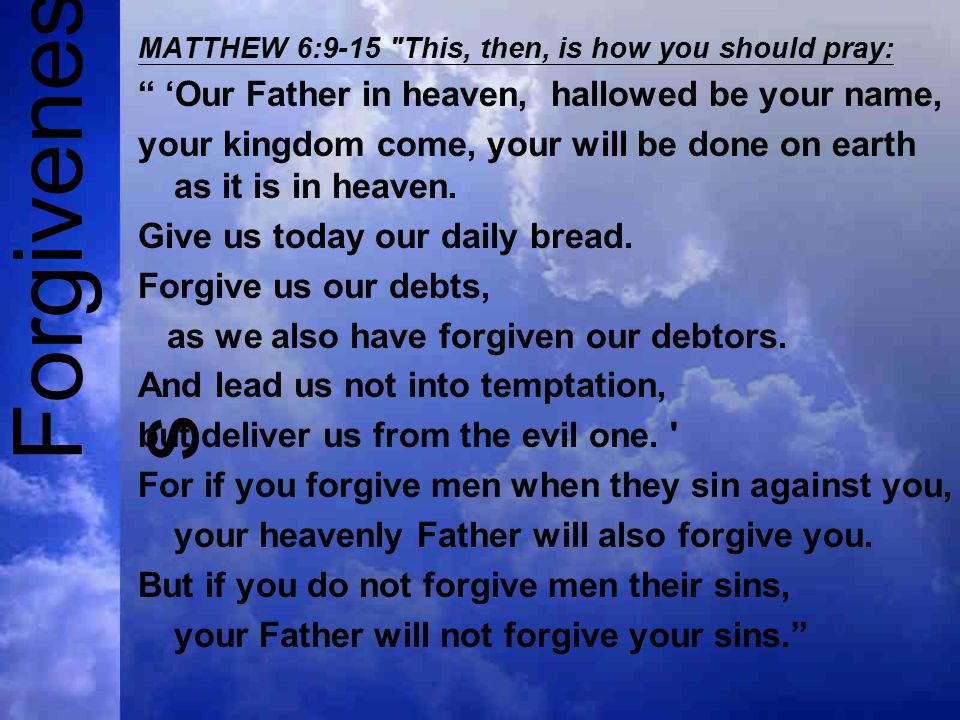 Forgivenes s MATTHEW 6:9-15 This, then, is how you should pray: ‘Our Father in heaven, hallowed be your name, your kingdom come, your will be done on earth as it is in heaven.