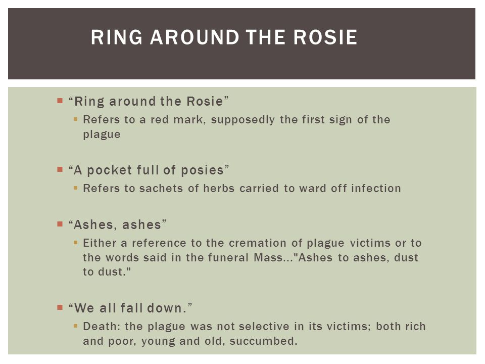 RING AROUND THE ROSIE  Ring around the Rosie  Refers to a red mark, supposedly the first sign of the plague  A pocket full of posies  Refers to sachets of herbs carried to ward off infection  Ashes, ashes  Either a reference to the cremation of plague victims or to the words said in the funeral Mass... Ashes to ashes, dust to dust.  We all fall down.  Death: the plague was not selective in its victims; both rich and poor, young and old, succumbed.
