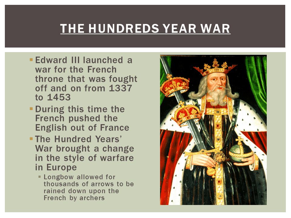  Edward III launched a war for the French throne that was fought off and on from 1337 to 1453  During this time the French pushed the English out of France  The Hundred Years’ War brought a change in the style of warfare in Europe  Longbow allowed for thousands of arrows to be rained down upon the French by archers THE HUNDREDS YEAR WAR