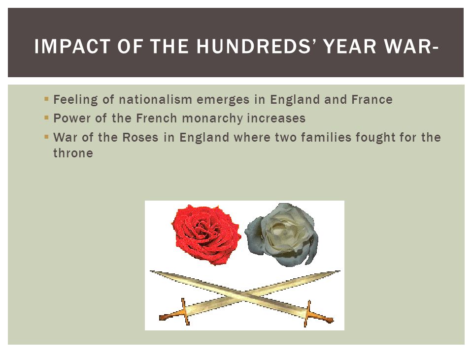  Feeling of nationalism emerges in England and France  Power of the French monarchy increases  War of the Roses in England where two families fought for the throne IMPACT OF THE HUNDREDS’ YEAR WAR-