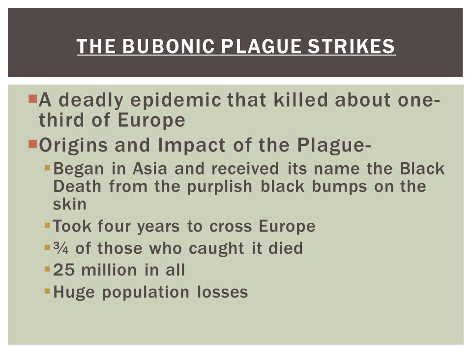  A deadly epidemic that killed about one- third of Europe  Origins and Impact of the Plague-  Began in Asia and received its name the Black Death from the purplish black bumps on the skin  Took four years to cross Europe  ¾ of those who caught it died  25 million in all  Huge population losses THE BUBONIC PLAGUE STRIKES