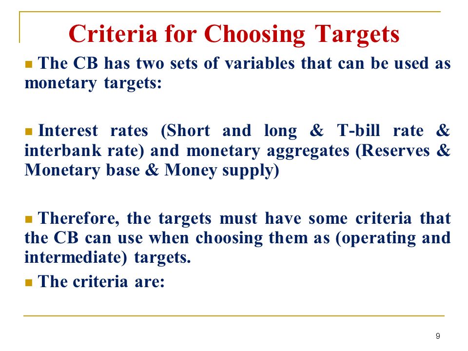 Criteria for Choosing Targets The CB has two sets of variables that can be used as monetary targets: Interest rates (Short and long & T-bill rate & interbank rate) and monetary aggregates (Reserves & Monetary base & Money supply) Therefore, the targets must have some criteria that the CB can use when choosing them as (operating and intermediate) targets.