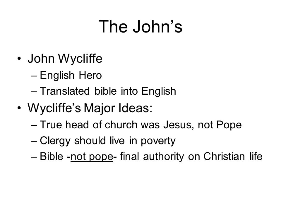 The John’s John Wycliffe –English Hero –Translated bible into English Wycliffe’s Major Ideas: –True head of church was Jesus, not Pope –Clergy should live in poverty –Bible -not pope- final authority on Christian life