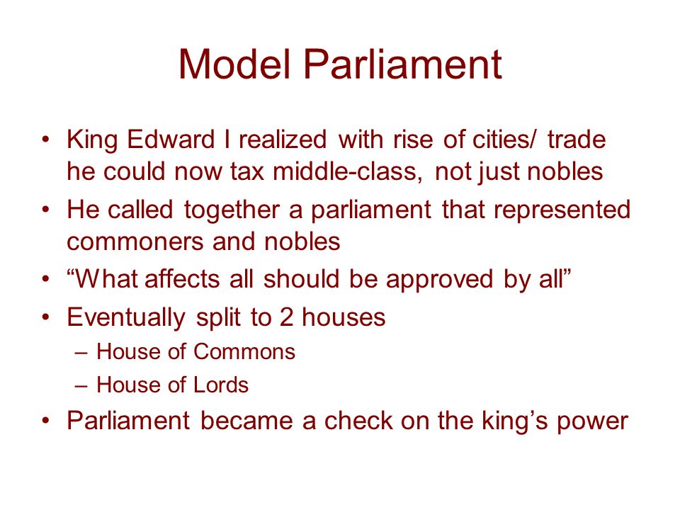 Model Parliament King Edward I realized with rise of cities/ trade he could now tax middle-class, not just nobles He called together a parliament that represented commoners and nobles What affects all should be approved by all Eventually split to 2 houses –House of Commons –House of Lords Parliament became a check on the king’s power