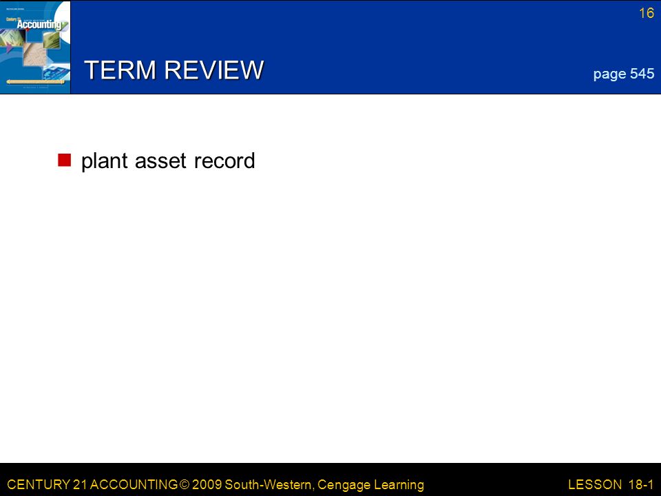 CENTURY 21 ACCOUNTING © 2009 South-Western, Cengage Learning 16 LESSON 18-1 TERM REVIEW plant asset record page 545