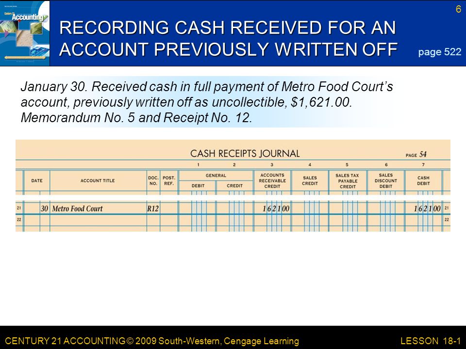 CENTURY 21 ACCOUNTING © 2009 South-Western, Cengage Learning 6 LESSON 18-1 RECORDING CASH RECEIVED FOR AN ACCOUNT PREVIOUSLY WRITTEN OFF page 522 January 30.