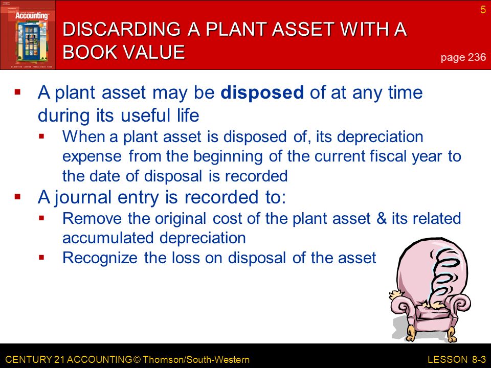 CENTURY 21 ACCOUNTING © Thomson/South-Western 5 LESSON 8-3 DISCARDING A PLANT ASSET WITH A BOOK VALUE page 236  A plant asset may be disposed of at any time during its useful life  When a plant asset is disposed of, its depreciation expense from the beginning of the current fiscal year to the date of disposal is recorded  A journal entry is recorded to:  Remove the original cost of the plant asset & its related accumulated depreciation  Recognize the loss on disposal of the asset
