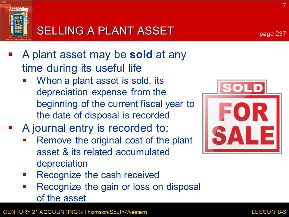 CENTURY 21 ACCOUNTING © Thomson/South-Western 7 LESSON 8-3 SELLING A PLANT ASSET page 237  A plant asset may be sold at any time during its useful life  When a plant asset is sold, its depreciation expense from the beginning of the current fiscal year to the date of disposal is recorded  A journal entry is recorded to:  Remove the original cost of the plant asset & its related accumulated depreciation  Recognize the cash received  Recognize the gain or loss on disposal of the asset