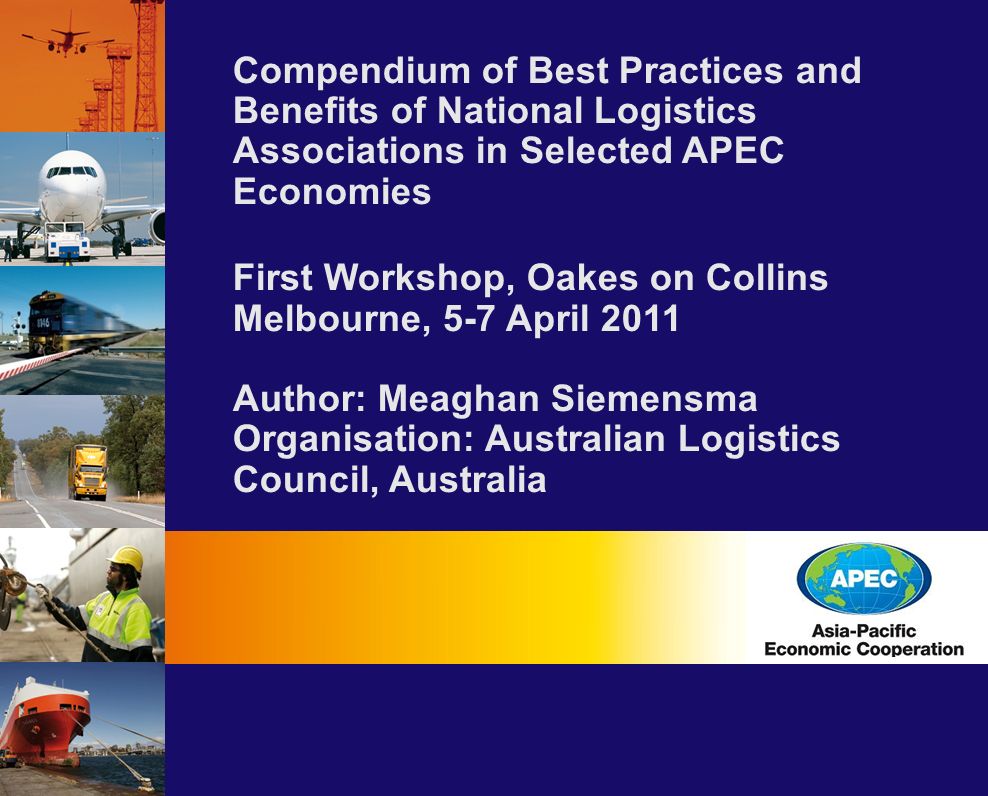 Compendium of Best Practices and Benefits of National Logistics Associations in Selected APEC Economies First Workshop, Oakes on Collins Melbourne, 5-7 April 2011 Author: Meaghan Siemensma Organisation: Australian Logistics Council, Australia