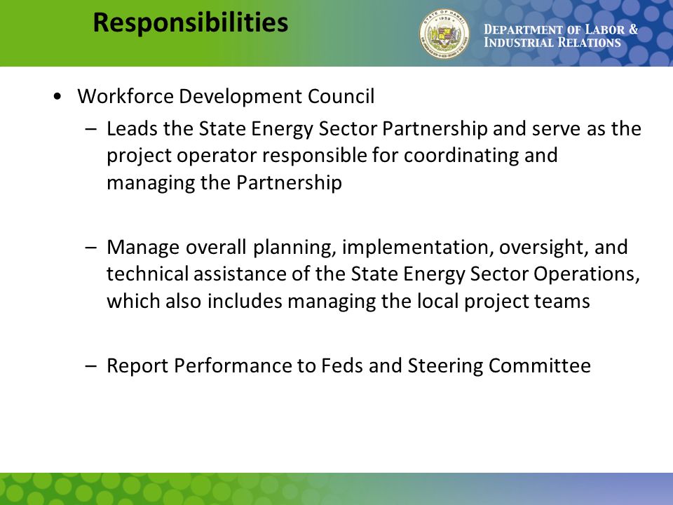 Responsibilities Workforce Development Council –Leads the State Energy Sector Partnership and serve as the project operator responsible for coordinating and managing the Partnership –Manage overall planning, implementation, oversight, and technical assistance of the State Energy Sector Operations, which also includes managing the local project teams –Report Performance to Feds and Steering Committee