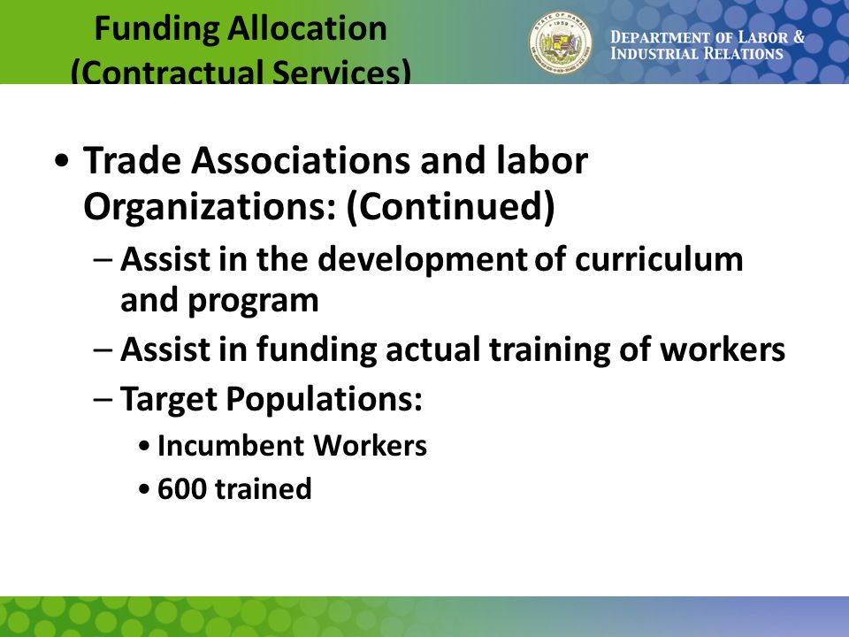 Funding Allocation (Contractual Services) Trade Associations and labor Organizations: (Continued) –Assist in the development of curriculum and program –Assist in funding actual training of workers –Target Populations: Incumbent Workers 600 trained