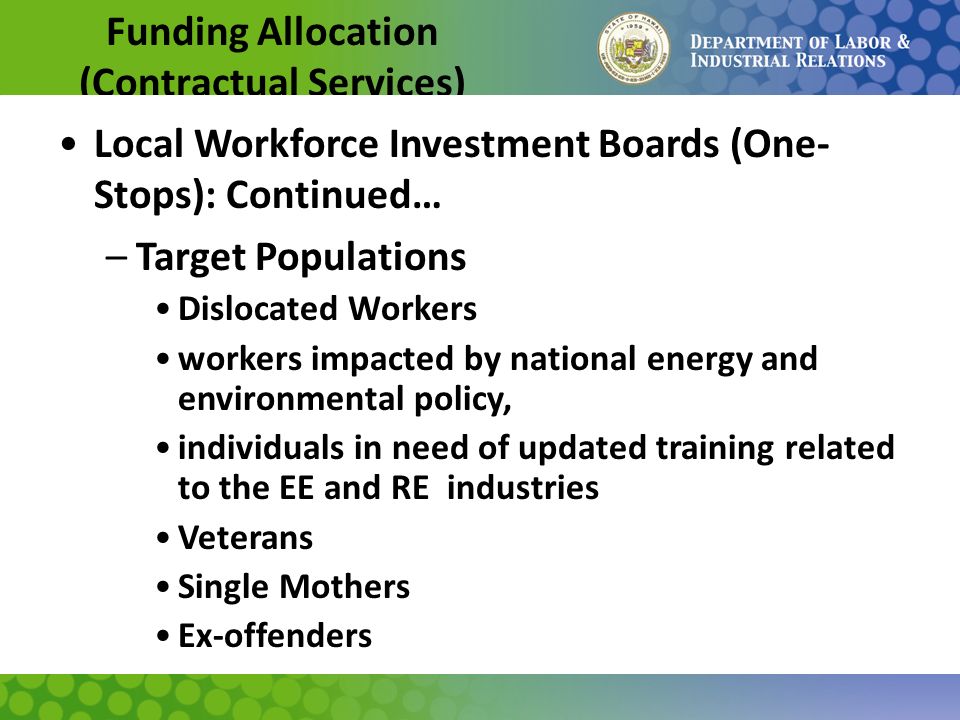 Funding Allocation (Contractual Services) Local Workforce Investment Boards (One- Stops): Continued… –Target Populations Dislocated Workers workers impacted by national energy and environmental policy, individuals in need of updated training related to the EE and RE industries Veterans Single Mothers Ex-offenders