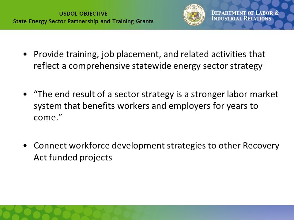 USDOL OBJECTIVE State Energy Sector Partnership and Training Grants Provide training, job placement, and related activities that reflect a comprehensive statewide energy sector strategy The end result of a sector strategy is a stronger labor market system that benefits workers and employers for years to come. Connect workforce development strategies to other Recovery Act funded projects