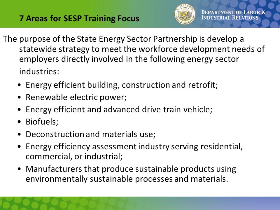 7 Areas for SESP Training Focus The purpose of the State Energy Sector Partnership is develop a statewide strategy to meet the workforce development needs of employers directly involved in the following energy sector industries: Energy efficient building, construction and retrofit; Renewable electric power; Energy efficient and advanced drive train vehicle; Biofuels; Deconstruction and materials use; Energy efficiency assessment industry serving residential, commercial, or industrial; Manufacturers that produce sustainable products using environmentally sustainable processes and materials.