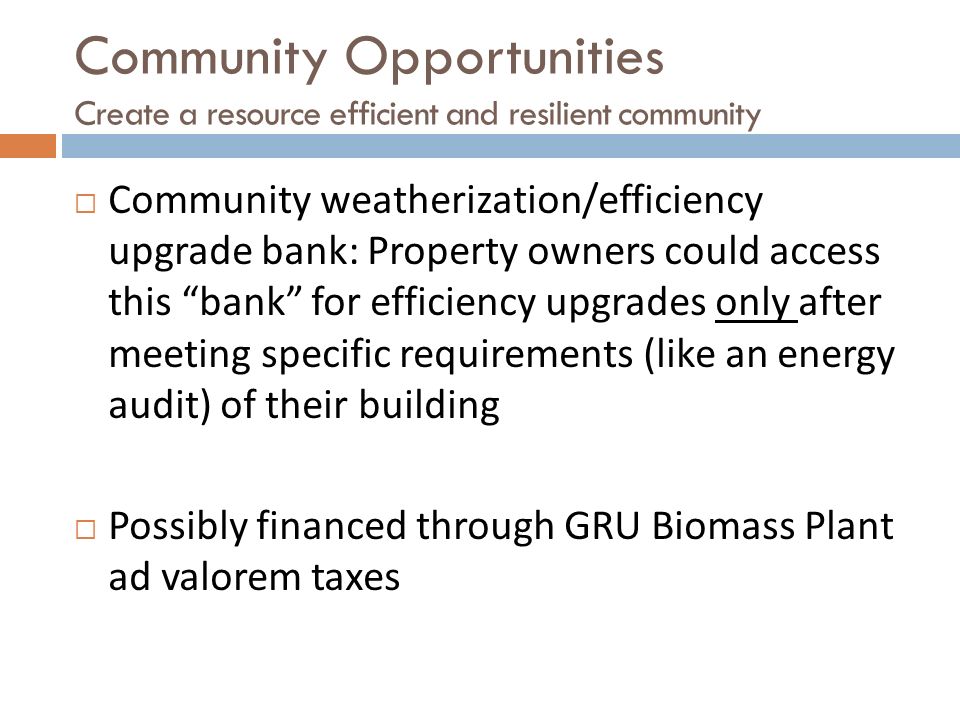  Community weatherization/efficiency upgrade bank: Property owners could access this bank for efficiency upgrades only after meeting specific requirements (like an energy audit) of their building  Possibly financed through GRU Biomass Plant ad valorem taxes Community Opportunities Create a resource efficient and resilient community