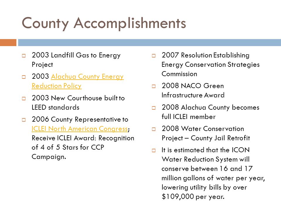 County Accomplishments  2003 Landfill Gas to Energy Project  2003 Alachua County Energy Reduction PolicyAlachua County Energy Reduction Policy  2003 New Courthouse built to LEED standards  2006 County Representative to ICLEI North American Congress; Receive ICLEI Award: Recognition of 4 of 5 Stars for CCP Campaign.