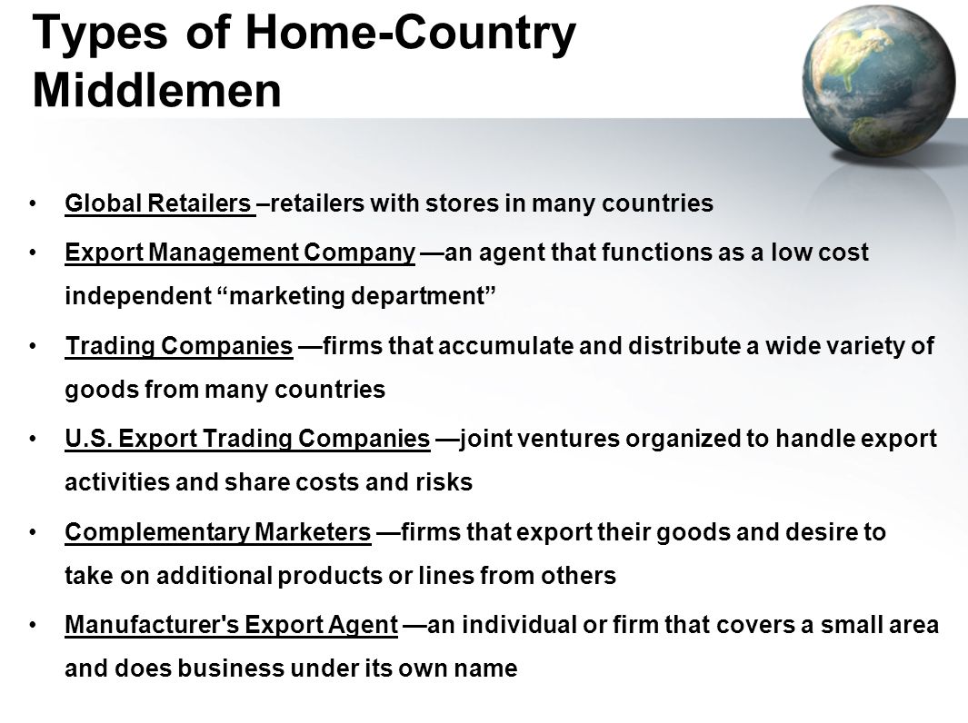 Types of Home-Country Middlemen Global Retailers –retailers with stores in many countries Export Management Company —an agent that functions as a low cost independent marketing department Trading Companies —firms that accumulate and distribute a wide variety of goods from many countries U.S.