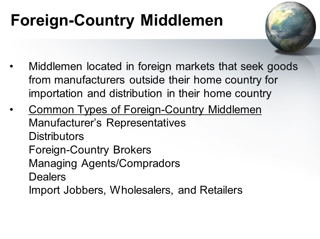 Foreign-Country Middlemen Middlemen located in foreign markets that seek goods from manufacturers outside their home country for importation and distribution in their home country Common Types of Foreign-Country Middlemen Manufacturer’s Representatives Distributors Foreign-Country Brokers Managing Agents/Compradors Dealers Import Jobbers, Wholesalers, and Retailers