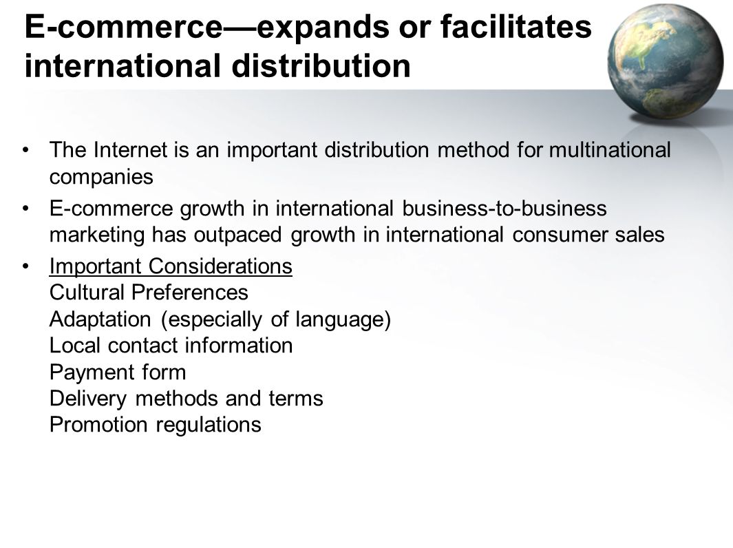 E-commerce—expands or facilitates international distribution The Internet is an important distribution method for multinational companies E-commerce growth in international business-to-business marketing has outpaced growth in international consumer sales Important Considerations Cultural Preferences Adaptation (especially of language) Local contact information Payment form Delivery methods and terms Promotion regulations