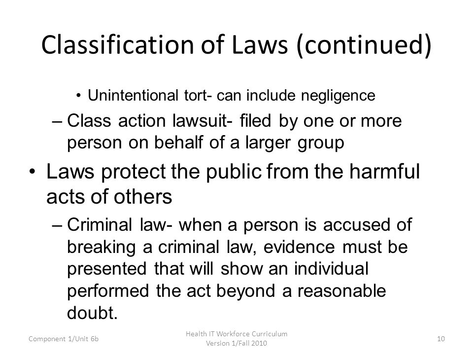 Classification of Laws (continued) Unintentional tort- can include negligence –Class action lawsuit- filed by one or more person on behalf of a larger group Laws protect the public from the harmful acts of others –Criminal law- when a person is accused of breaking a criminal law, evidence must be presented that will show an individual performed the act beyond a reasonable doubt.