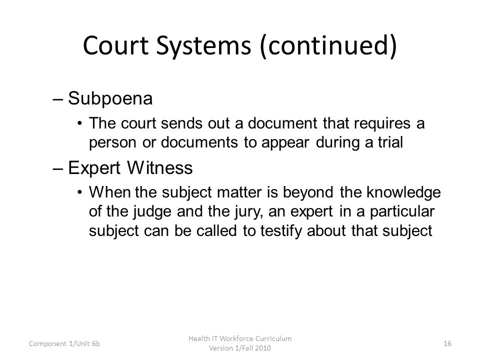 Court Systems (continued) –Subpoena The court sends out a document that requires a person or documents to appear during a trial –Expert Witness When the subject matter is beyond the knowledge of the judge and the jury, an expert in a particular subject can be called to testify about that subject Component 1/Unit 6b16 Health IT Workforce Curriculum Version 1/Fall 2010
