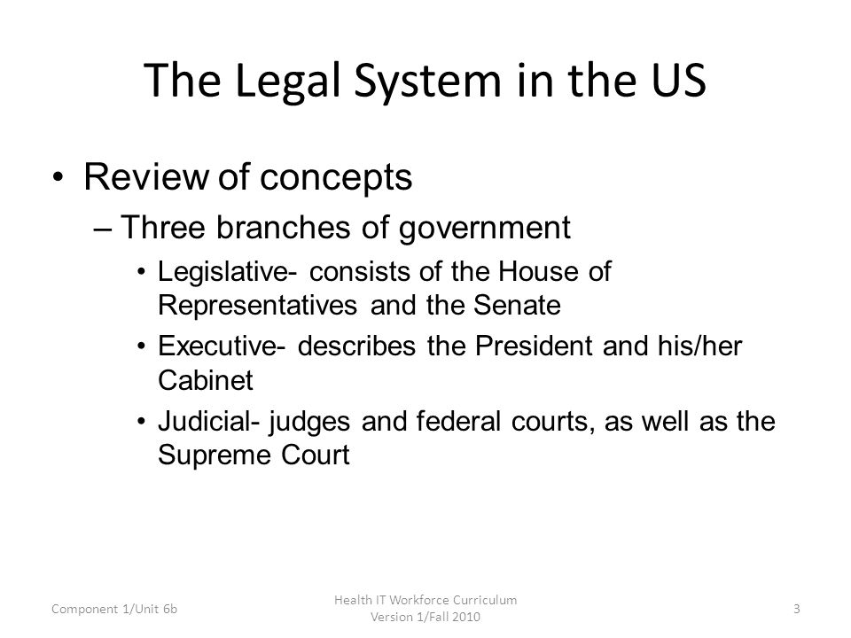 The Legal System in the US Review of concepts –Three branches of government Legislative- consists of the House of Representatives and the Senate Executive- describes the President and his/her Cabinet Judicial- judges and federal courts, as well as the Supreme Court Component 1/Unit 6b3 Health IT Workforce Curriculum Version 1/Fall 2010