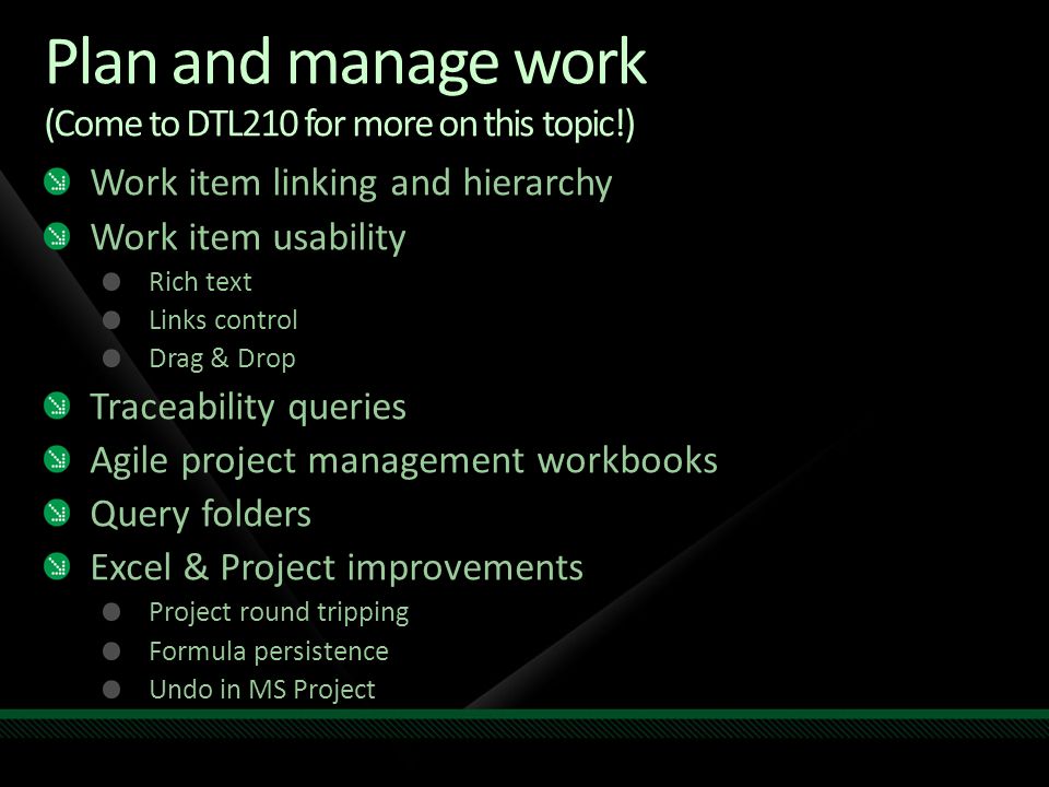 Plan and manage work (Come to DTL210 for more on this topic!) Work item linking and hierarchy Work item usability Rich text Links control Drag & Drop Traceability queries Agile project management workbooks Query folders Excel & Project improvements Project round tripping Formula persistence Undo in MS Project