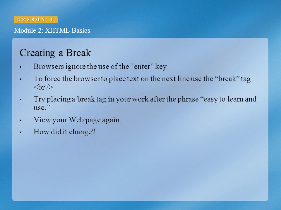 Module 2: XHTML Basics LESSON 1 Creating a Break Browsers ignore the use of the enter key To force the browser to place text on the next line use the break tag Try placing a break tag in your work after the phrase easy to learn and use. View your Web page again.