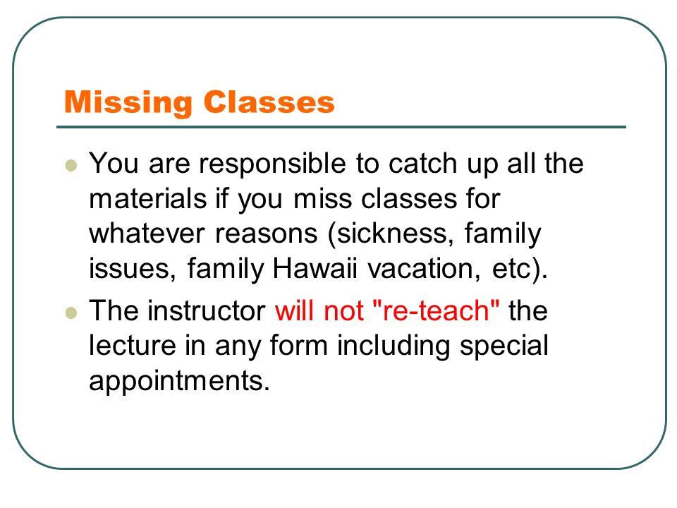 Missing Classes You are responsible to catch up all the materials if you miss classes for whatever reasons (sickness, family issues, family Hawaii vacation, etc).