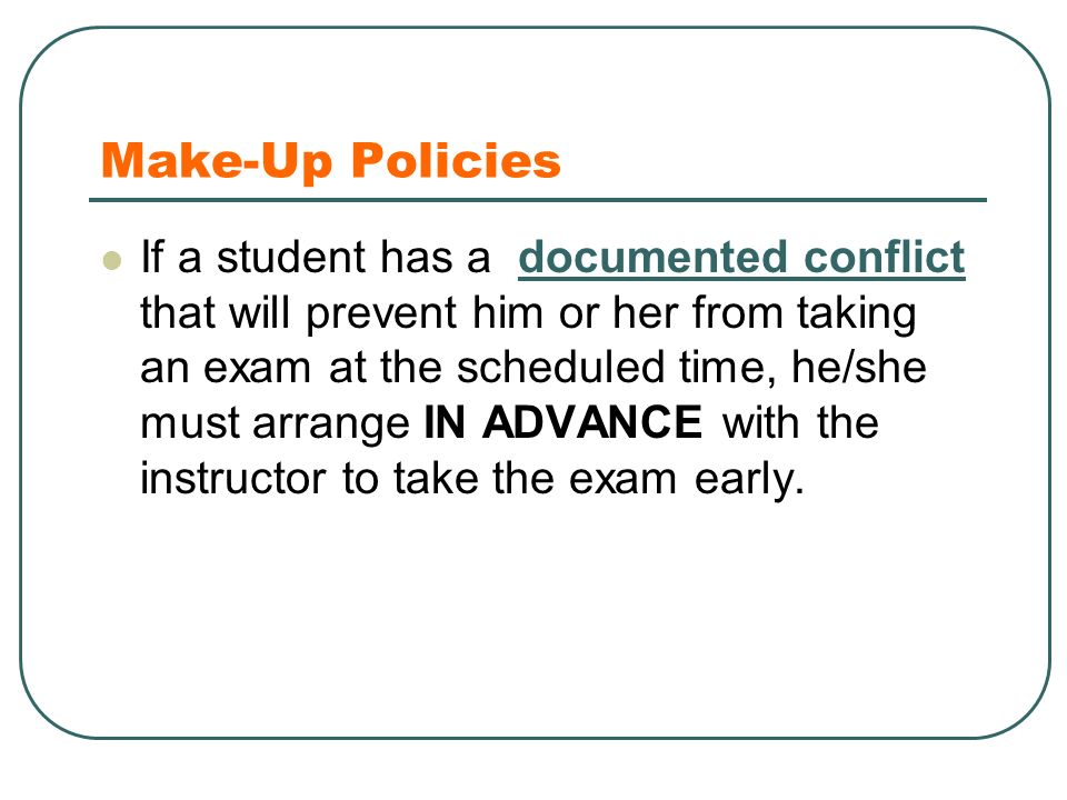 Make-Up Policies If a student has a documented conflict that will prevent him or her from taking an exam at the scheduled time, he/she must arrange IN ADVANCE with the instructor to take the exam early.