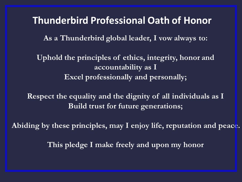 Thunderbird Professional Oath of Honor As a Thunderbird global leader, I vow always to: Uphold the principles of ethics, integrity, honor and accountability as I Excel professionally and personally; Respect the equality and the dignity of all individuals as I Build trust for future generations; Abiding by these principles, may I enjoy life, reputation and peace.
