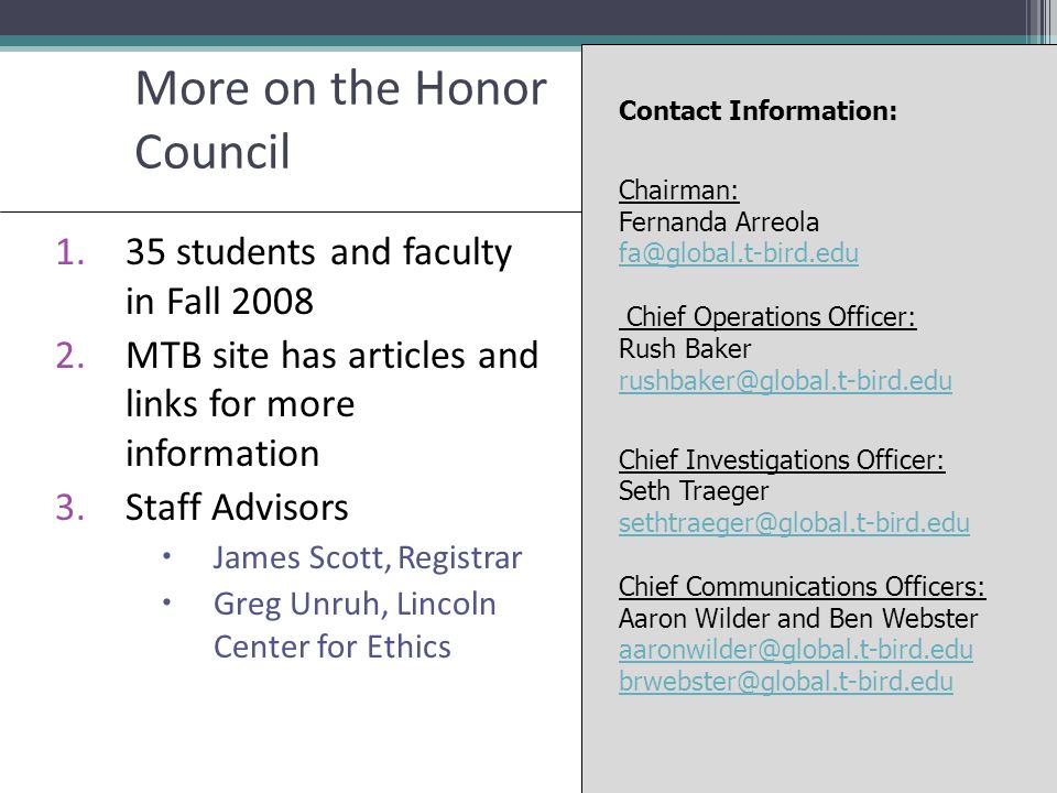 More on the Honor Council 1.35 students and faculty in Fall MTB site has articles and links for more information 3.Staff Advisors  James Scott, Registrar  Greg Unruh, Lincoln Center for Ethics Contact Information: Chairman: Fernanda Arreola Chief Operations Officer: Rush Baker  Chief Investigations Officer: Seth Traeger Chief Communications Officers: Aaron Wilder and Ben Webster