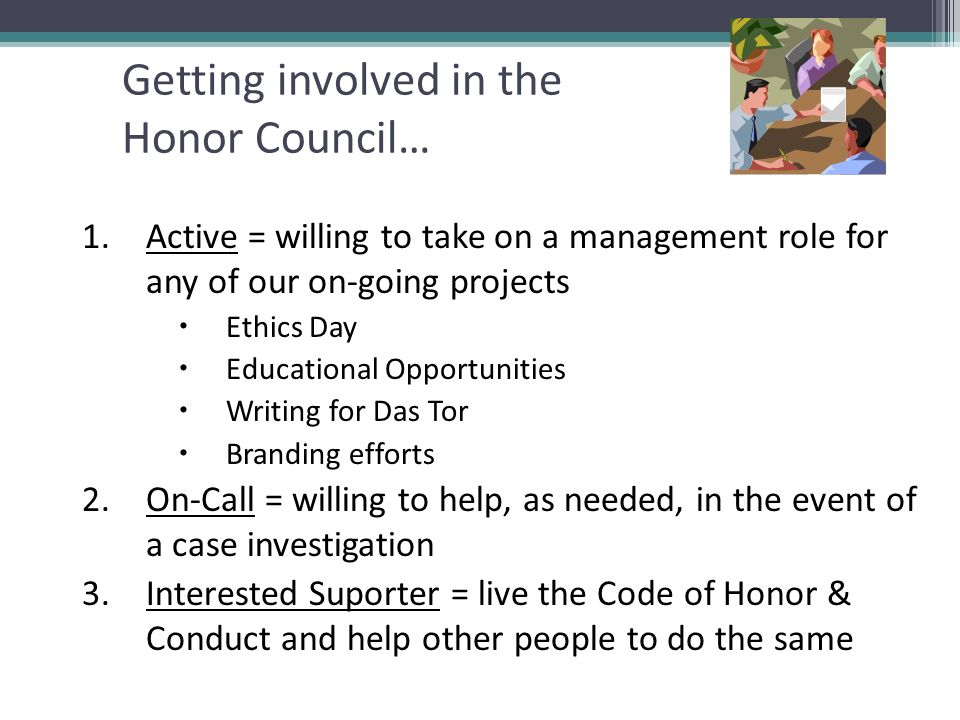 Getting involved in the Honor Council… 1.Active = willing to take on a management role for any of our on-going projects  Ethics Day  Educational Opportunities  Writing for Das Tor  Branding efforts 2.On-Call = willing to help, as needed, in the event of a case investigation 3.Interested Suporter = live the Code of Honor & Conduct and help other people to do the same
