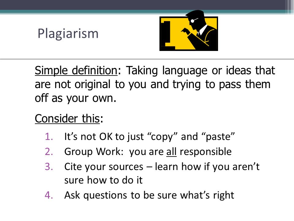 Plagiarism 1.It’s not OK to just copy and paste 2.Group Work: you are all responsible 3.Cite your sources – learn how if you aren’t sure how to do it 4.Ask questions to be sure what’s right Simple definition: Taking language or ideas that are not original to you and trying to pass them off as your own.