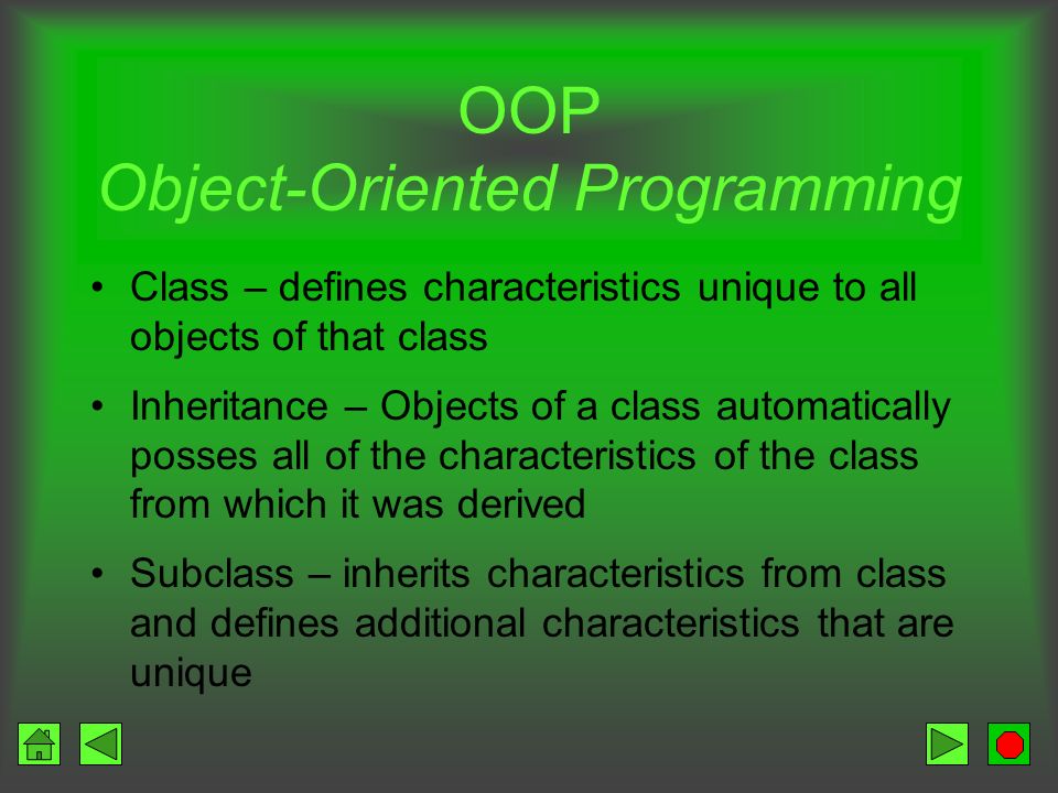 OOP Object-Oriented Programming Encapsulation – describes the objects self- containment Attributes – the facts that describe the object Methods / operations – the instructions that tell the object what to do Instance – one occurrence of an object Messages – activate methods Example: A walk message causes Kitty to move