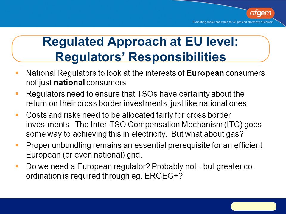 Regulated Approach at EU level: Regulators’ Responsibilities  National Regulators to look at the interests of European consumers not just national consumers  Regulators need to ensure that TSOs have certainty about the return on their cross border investments, just like national ones  Costs and risks need to be allocated fairly for cross border investments.
