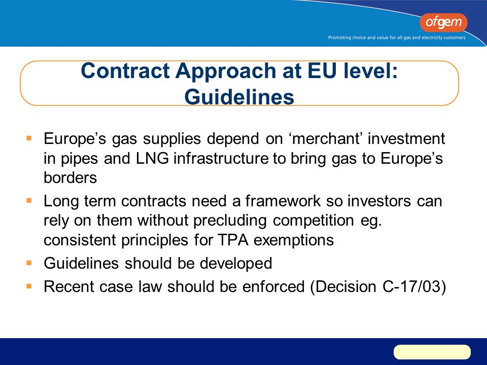 Contract Approach at EU level: Guidelines  Europe’s gas supplies depend on ‘merchant’ investment in pipes and LNG infrastructure to bring gas to Europe’s borders  Long term contracts need a framework so investors can rely on them without precluding competition eg.